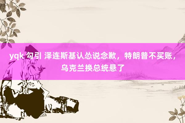 yqk 勾引 泽连斯基认怂说念歉，特朗普不买账，乌克兰换总统悬了