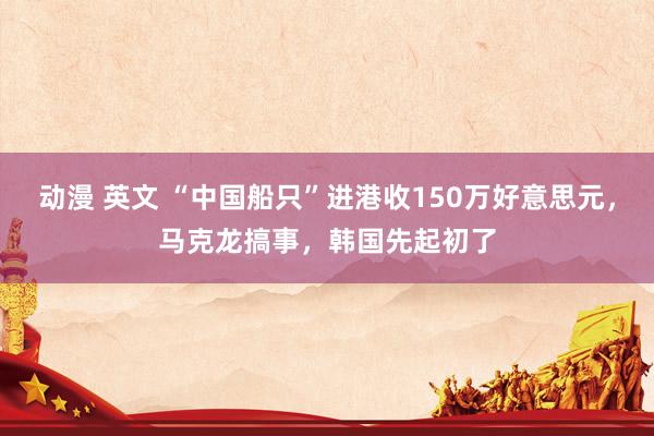 动漫 英文 “中国船只”进港收150万好意思元，马克龙搞事，韩国先起初了