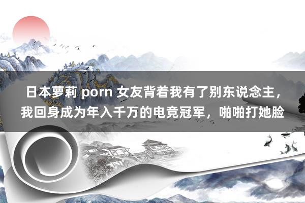 日本萝莉 porn 女友背着我有了别东说念主，我回身成为年入千万的电竞冠军，啪啪打她脸