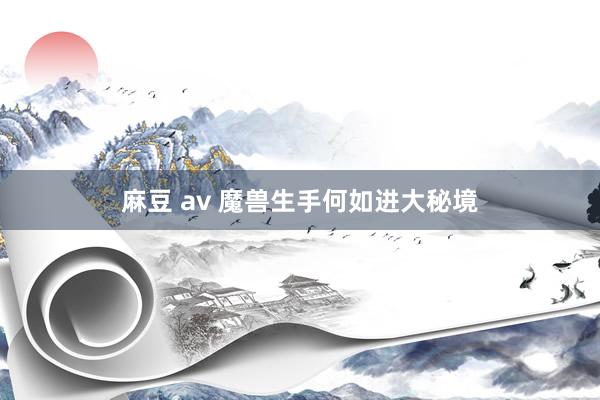 麻豆 av 魔兽生手何如进大秘境