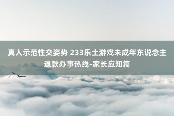 真人示范性交姿势 233乐土游戏未成年东说念主退款办事热线-家长应知篇