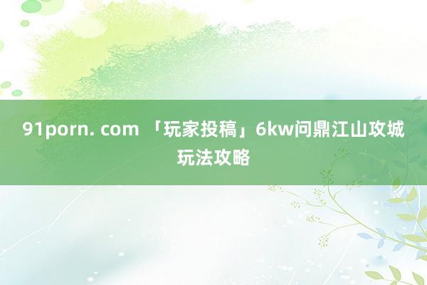 91porn. com 「玩家投稿」6kw问鼎江山攻城玩法攻略