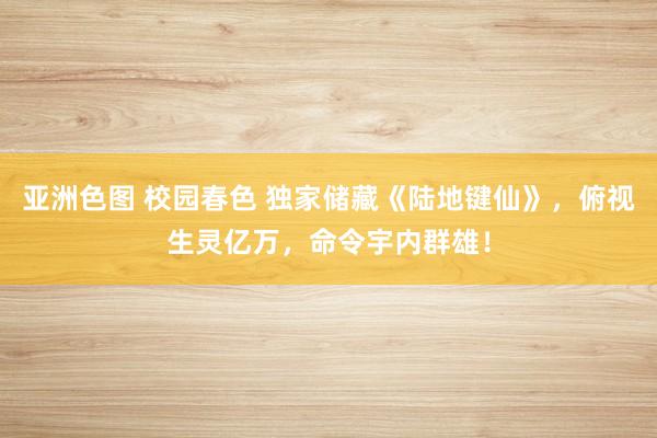 亚洲色图 校园春色 独家储藏《陆地键仙》，俯视生灵亿万，命令宇内群雄！