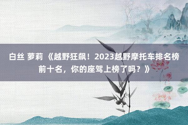 白丝 萝莉 《越野狂飙！2023越野摩托车排名榜前十名，你的座驾上榜了吗？》