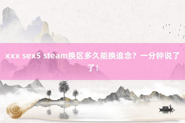 xxx sex5 steam换区多久能换追念？一分钟说了了！