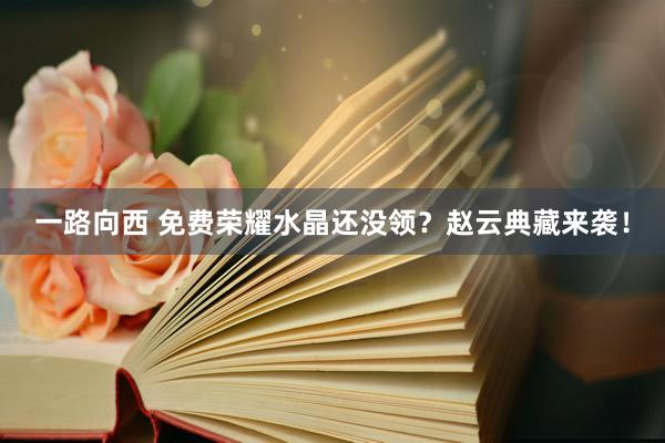 一路向西 免费荣耀水晶还没领？赵云典藏来袭！