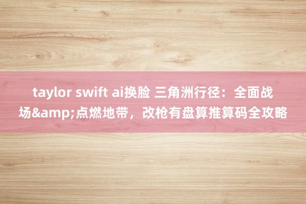taylor swift ai换脸 三角洲行径：全面战场&点燃地带，改枪有盘算推算码全攻略