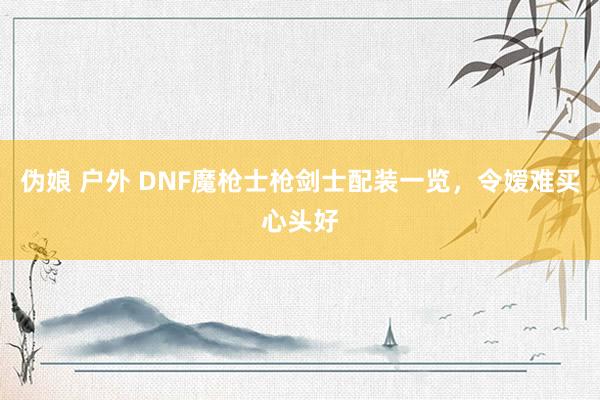 伪娘 户外 DNF魔枪士枪剑士配装一览，令嫒难买心头好