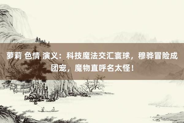 萝莉 色情 演义：科技魔法交汇寰球，穆骅冒险成团宠，魔物直呼名太怪！