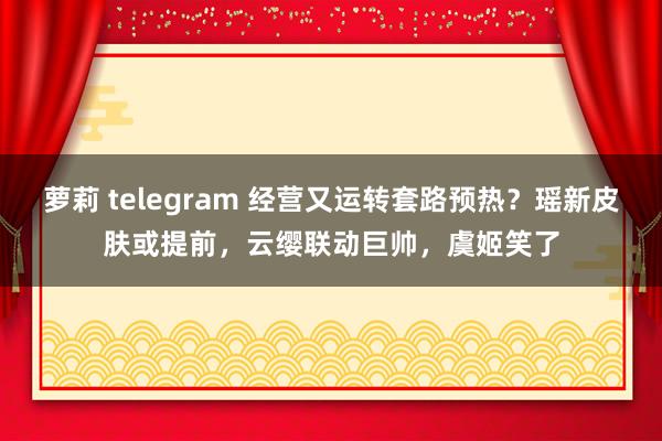 萝莉 telegram 经营又运转套路预热？瑶新皮肤或提前，云缨联动巨帅，虞姬笑了