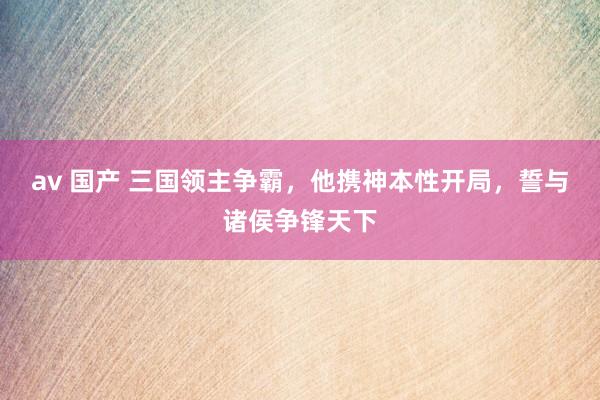 av 国产 三国领主争霸，他携神本性开局，誓与诸侯争锋天下
