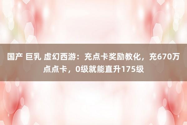 国产 巨乳 虚幻西游：充点卡奖励教化，充670万点点卡，0级就能直升175级