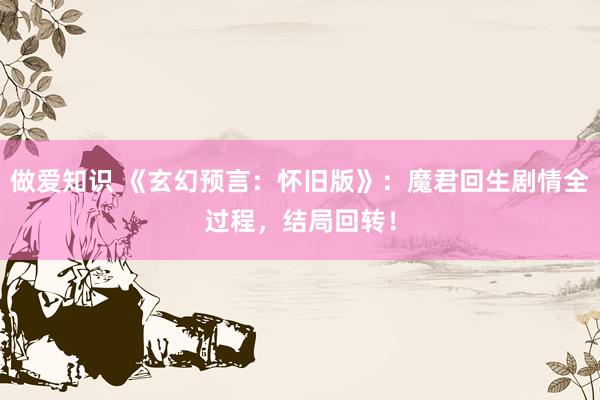 做爱知识 《玄幻预言：怀旧版》：魔君回生剧情全过程，结局回转！