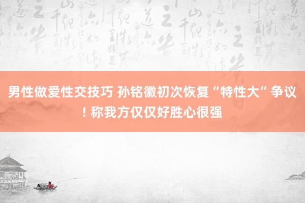 男性做爱性交技巧 孙铭徽初次恢复“特性大”争议! 称我方仅仅好胜心很强