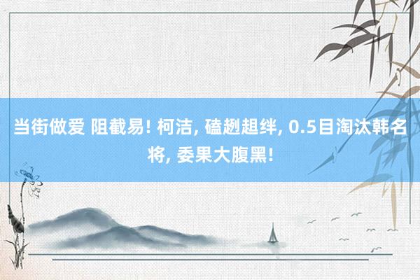 当街做爱 阻截易! 柯洁, 磕趔趄绊, 0.5目淘汰韩名将, 委果大腹黑!