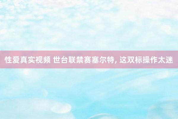 性爱真实视频 世台联禁赛塞尔特, 这双标操作太迷
