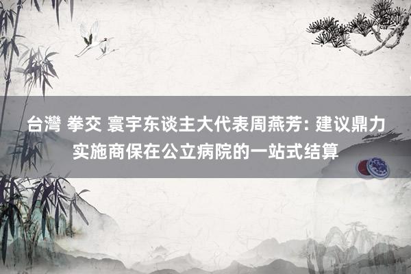 台灣 拳交 寰宇东谈主大代表周燕芳: 建议鼎力实施商保在公立病院的一站式结算