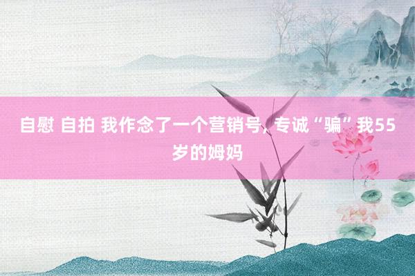 自慰 自拍 我作念了一个营销号, 专诚“骗”我55岁的姆妈