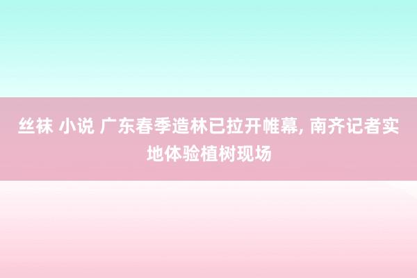 丝袜 小说 广东春季造林已拉开帷幕, 南齐记者实地体验植树现场