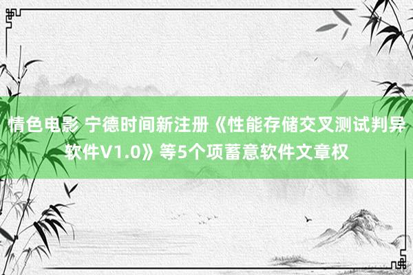 情色电影 宁德时间新注册《性能存储交叉测试判异软件V1.0》等5个项蓄意软件文章权