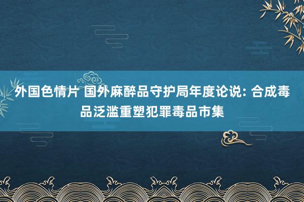 外国色情片 国外麻醉品守护局年度论说: 合成毒品泛滥重塑犯罪毒品市集