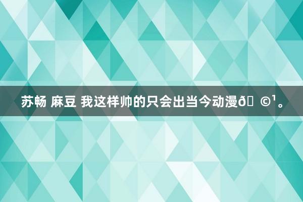 苏畅 麻豆 我这样帅的只会出当今动漫🩹。
