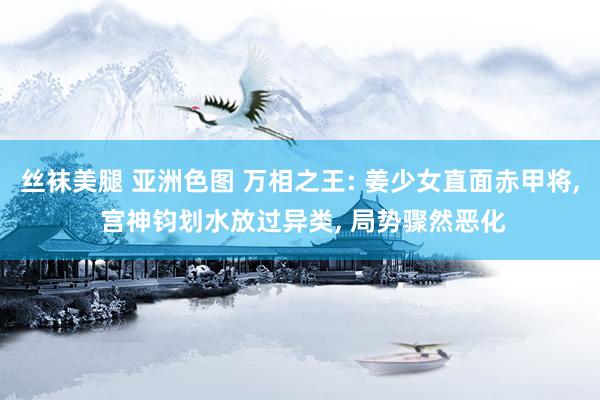 丝袜美腿 亚洲色图 万相之王: 姜少女直面赤甲将, 宫神钧划水放过异类, 局势骤然恶化