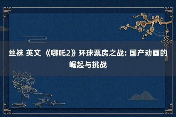 丝袜 英文 《哪吒2》环球票房之战: 国产动画的崛起与挑战