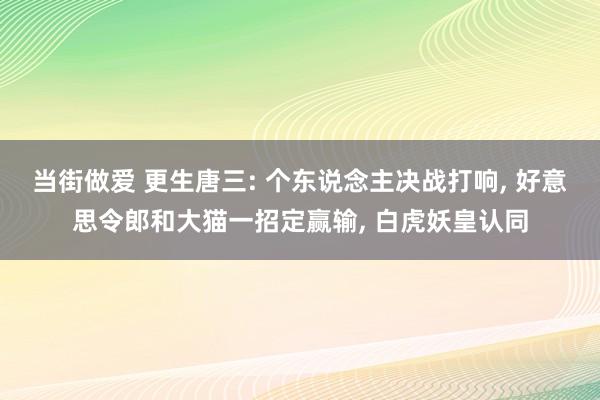 当街做爱 更生唐三: 个东说念主决战打响, 好意思令郎和大猫一招定赢输, 白虎妖皇认同