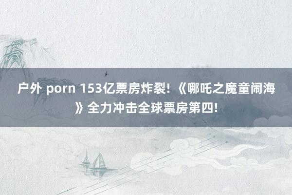 户外 porn 153亿票房炸裂! 《哪吒之魔童闹海》全力冲击全球票房第四!