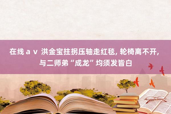 在线ａｖ 洪金宝拄拐压轴走红毯, 轮椅离不开, 与二师弟“成龙”均须发皆白