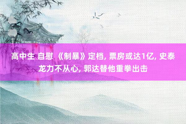 高中生 自慰 《制暴》定档, 票房或达1亿, 史泰龙力不从心, 郭达替他重拳出击