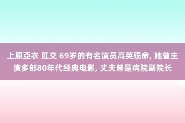 上原亞衣 肛交 69岁的有名演员高英殒命, 她曾主演多部80年代经典电影, 丈夫曾是病院副院长