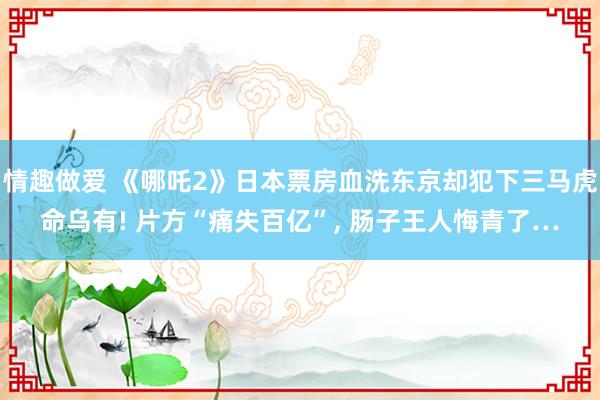 情趣做爱 《哪吒2》日本票房血洗东京却犯下三马虎命乌有! 片方“痛失百亿”, 肠子王人悔青了…