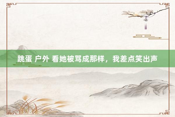 跳蛋 户外 看她被骂成那样，我差点笑出声