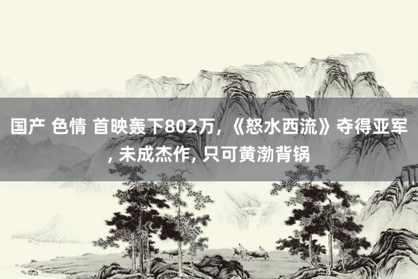 国产 色情 首映轰下802万, 《怒水西流》夺得亚军, 未成杰作, 只可黄渤背锅