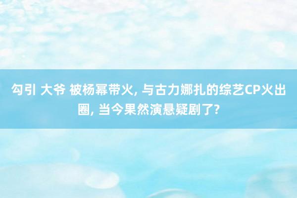 勾引 大爷 被杨幂带火, 与古力娜扎的综艺CP火出圈, 当今果然演悬疑剧了?