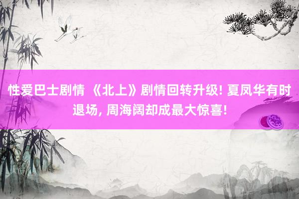 性爱巴士剧情 《北上》剧情回转升级! 夏凤华有时退场, 周海阔却成最大惊喜!