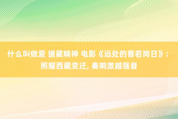 什么叫做爱 援藏精神 电影《远处的普若岗日》: 照耀西藏变迁, 奏响激越强音