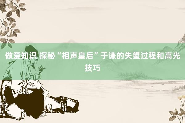 做爱知识 探秘“相声皇后”于谦的失望过程和高光技巧