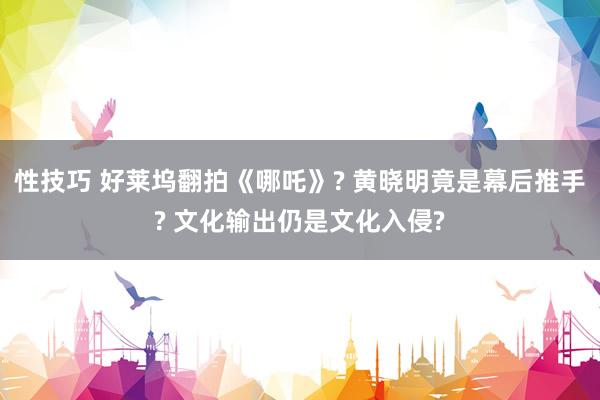 性技巧 好莱坞翻拍《哪吒》? 黄晓明竟是幕后推手? 文化输出仍是文化入侵?