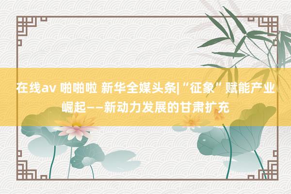 在线av 啪啪啦 新华全媒头条|“征象”赋能产业崛起——新动力发展的甘肃扩充