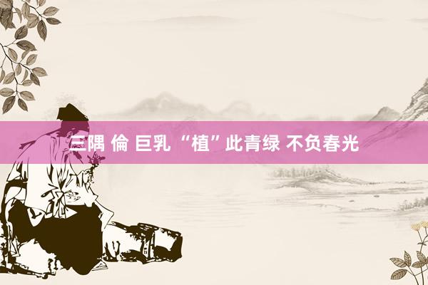 三隅 倫 巨乳 “植”此青绿 不负春光