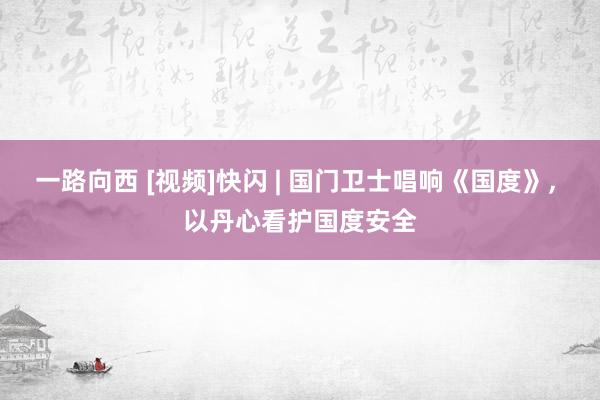 一路向西 [视频]快闪 | 国门卫士唱响《国度》, 以丹心看护国度安全