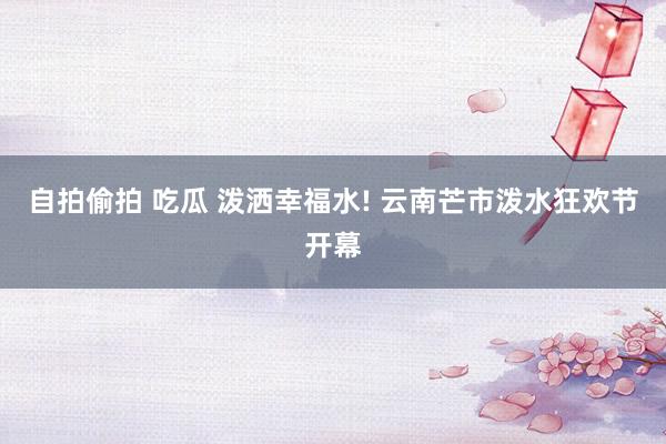 自拍偷拍 吃瓜 泼洒幸福水! 云南芒市泼水狂欢节开幕