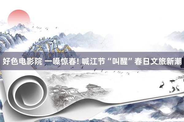 好色电影院 一嗓惊春! 喊江节“叫醒”春日文旅新潮