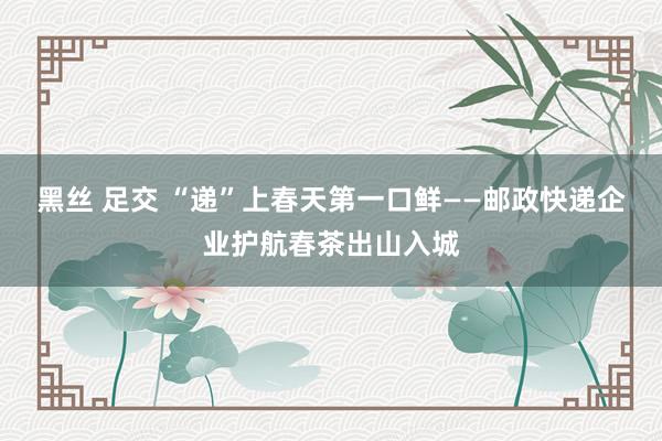 黑丝 足交 “递”上春天第一口鲜——邮政快递企业护航春茶出山入城