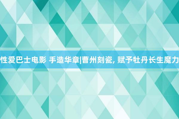 性爱巴士电影 手造华章|曹州刻瓷, 赋予牡丹长生魔力