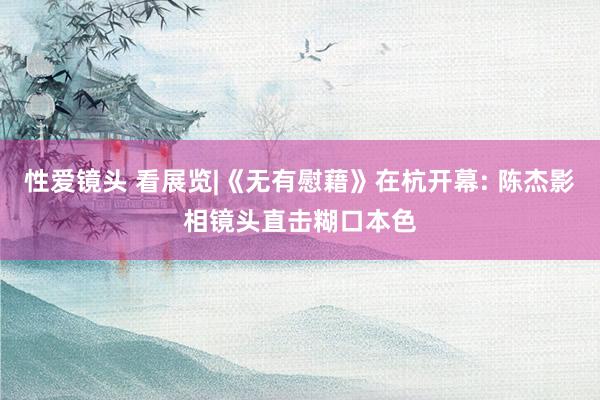 性爱镜头 看展览|《无有慰藉》在杭开幕: 陈杰影相镜头直击糊口本色