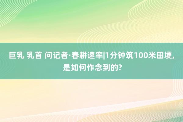 巨乳 乳首 问记者·春耕速率|1分钟筑100米田埂, 是如何作念到的?